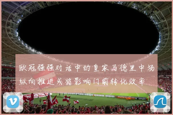 欧冠强强对话中的皇家马德里中场纵向推进或将影响门前转化效率