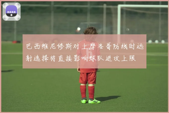 巴西维尼修斯对上摩洛哥防线时远射选择将直接影响球队进攻上限
