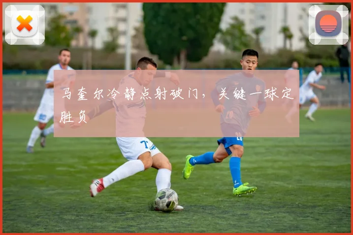 马奎尔冷静点射破门，关键一球定胜负