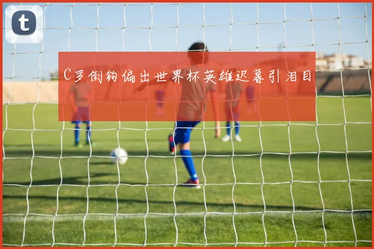 C罗倒钩偏出世界杯英雄迟暮引泪目