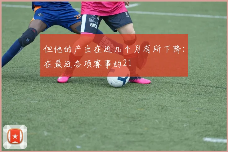 但他的产出在近几个月有所下降：在最近各项赛事的21
