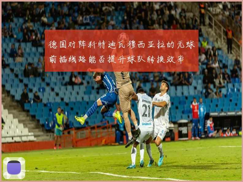 德国对阵科特迪瓦穆西亚拉的无球前插线路能否提升球队转换效率