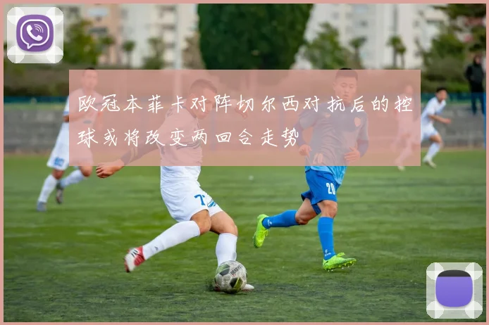 欧冠本菲卡对阵切尔西对抗后的控球或将改变两回合走势