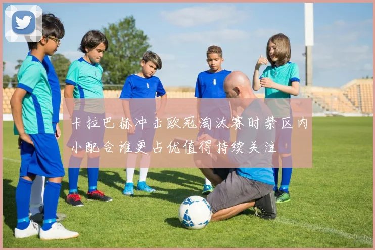 卡拉巴赫冲击欧冠淘汰赛时禁区内小配合谁更占优值得持续关注