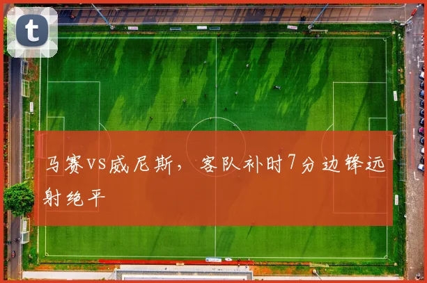 马赛vs威尼斯,客队补时7分边锋远射绝平