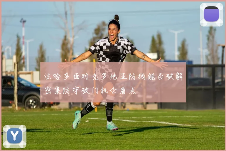 法哈多面对克罗地亚防线能否破解密集防守破门机会看点