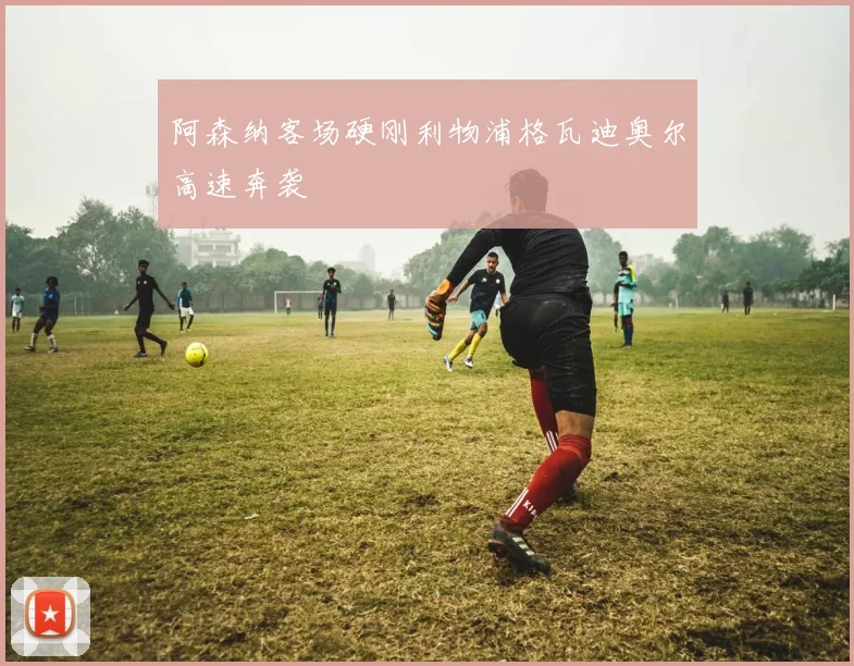 阿森纳客场硬刚利物浦格瓦迪奥尔高速奔袭