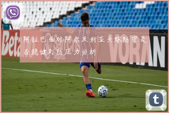 阿拉巴面对阿尔及利亚头球防守是否稳健盯防压力分析