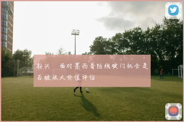 孙兴慜面对墨西哥防线破门机会是否被放大价值评估