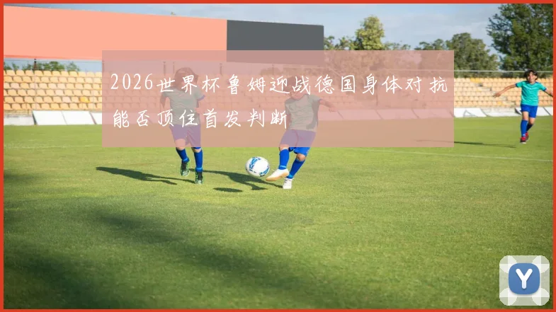 2026世界杯鲁姆迎战德国身体对抗能否顶住首发判断