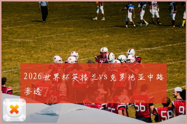 2026世界杯英格兰vs克罗地亚中路渗透