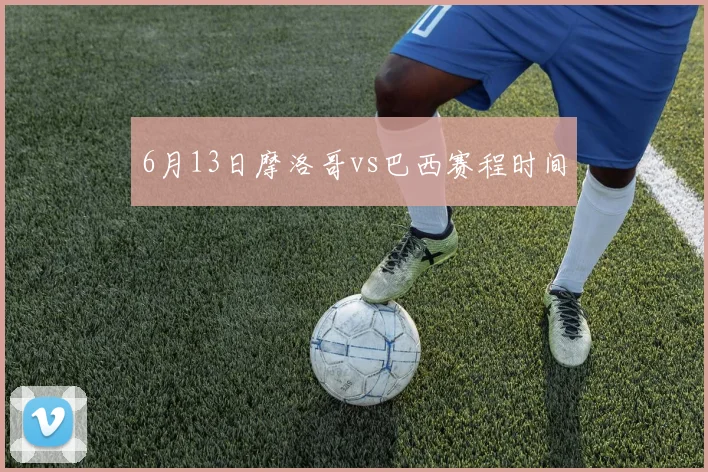 6月13日摩洛哥vs巴西赛程时间