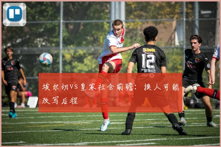 埃尔切vs皇家社会前瞻:换人可能改写后程