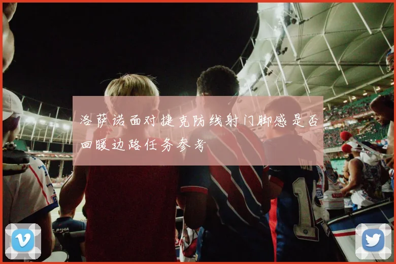 洛萨诺面对捷克防线射门脚感是否回暖边路任务参考