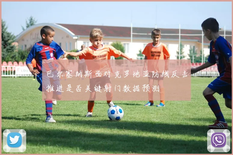 巴尔塞纳斯面对克罗地亚防线反击推进是否关键射门数据预测