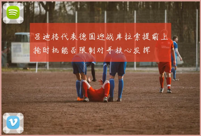 吕迪格代表德国迎战库拉索提前上抢时机能否限制对手核心发挥