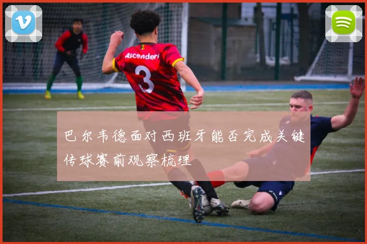 巴尔韦德面对西班牙能否完成关键传球赛前观察梳理